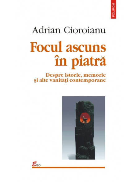 Focul ascuns în piatră. Despre istorie, memorie și alte vanități contemporane