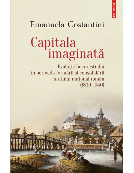 Capitala imaginată. Evoluţia Bucureştiului în perioada formării şi consolidării statului naţional român (1830-1940)